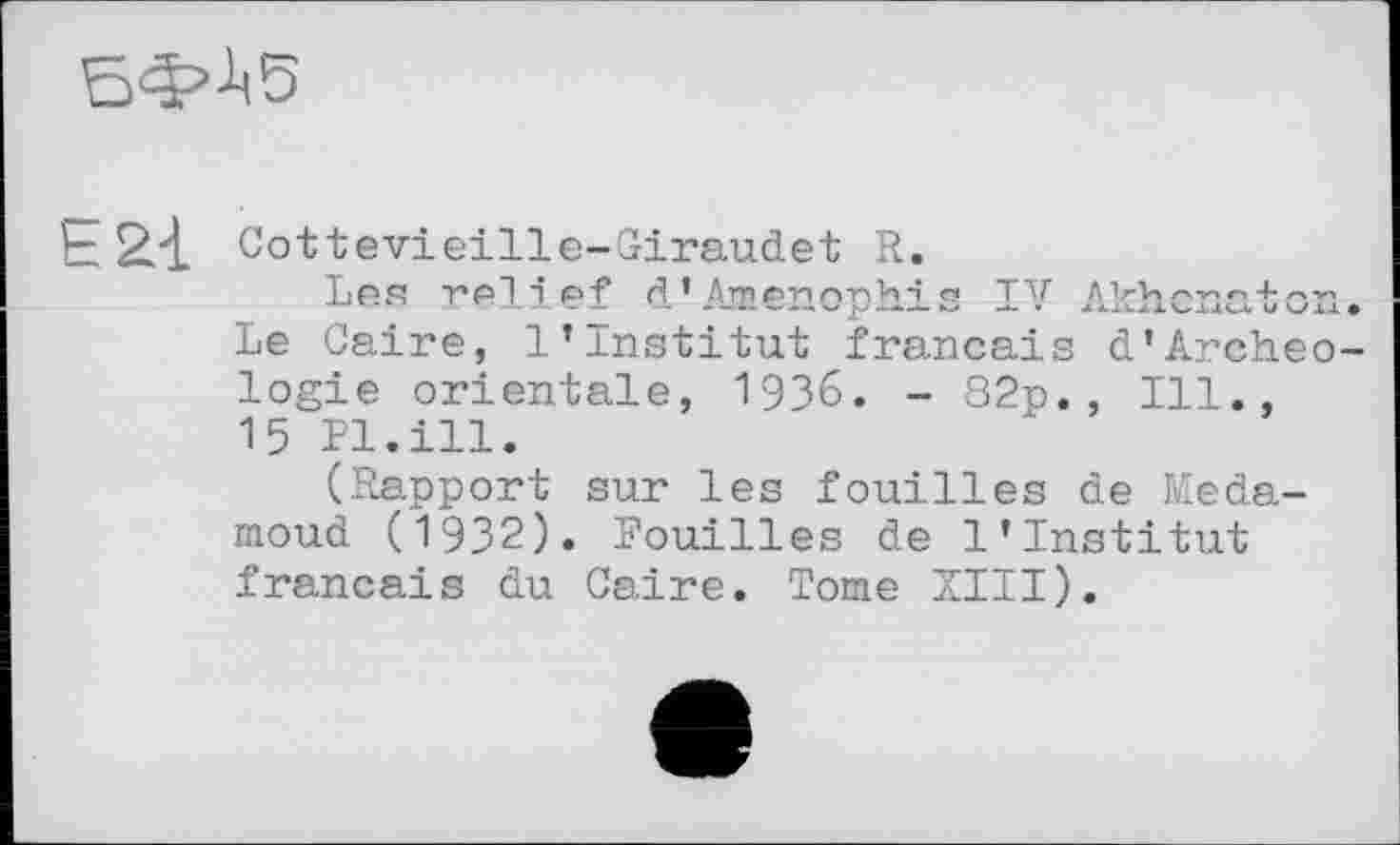 ﻿ЕФ-1.5
E2-L Cottevieille-Giraudet R.
Les relief d’Amenophis IV Akhcnaton. Le Caire, 1’Institut français d'Archéologie orientale, 1936. - 82p., Ill., 15 Pl.ill.
(Rapport sur les fouilles de Meda-moud (1932). Fouilles de l’institut français du Caire. Tome XIII).